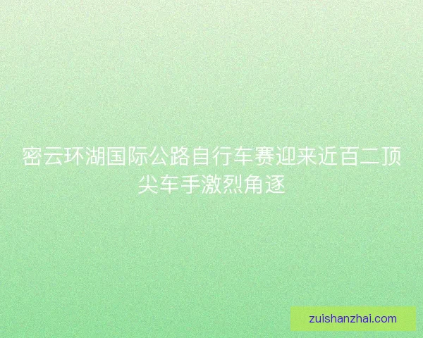 密云环湖国际公路自行车赛迎来近百二顶尖车手激烈角逐